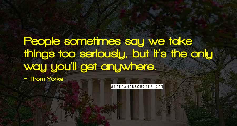 Thom Yorke Quotes: People sometimes say we take things too seriously, but it's the only way you'll get anywhere.