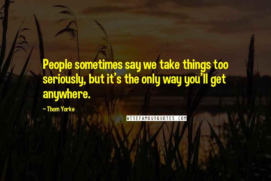 Thom Yorke Quotes: People sometimes say we take things too seriously, but it's the only way you'll get anywhere.