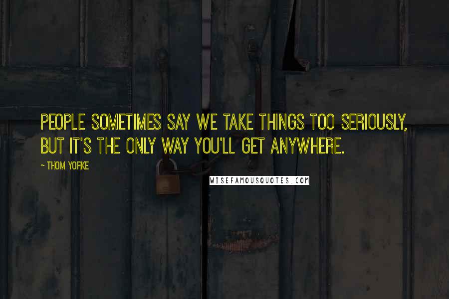 Thom Yorke Quotes: People sometimes say we take things too seriously, but it's the only way you'll get anywhere.