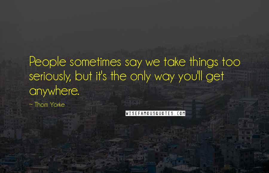 Thom Yorke Quotes: People sometimes say we take things too seriously, but it's the only way you'll get anywhere.