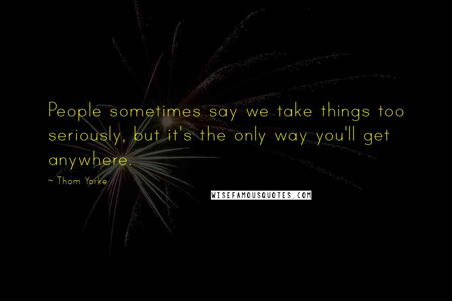 Thom Yorke Quotes: People sometimes say we take things too seriously, but it's the only way you'll get anywhere.