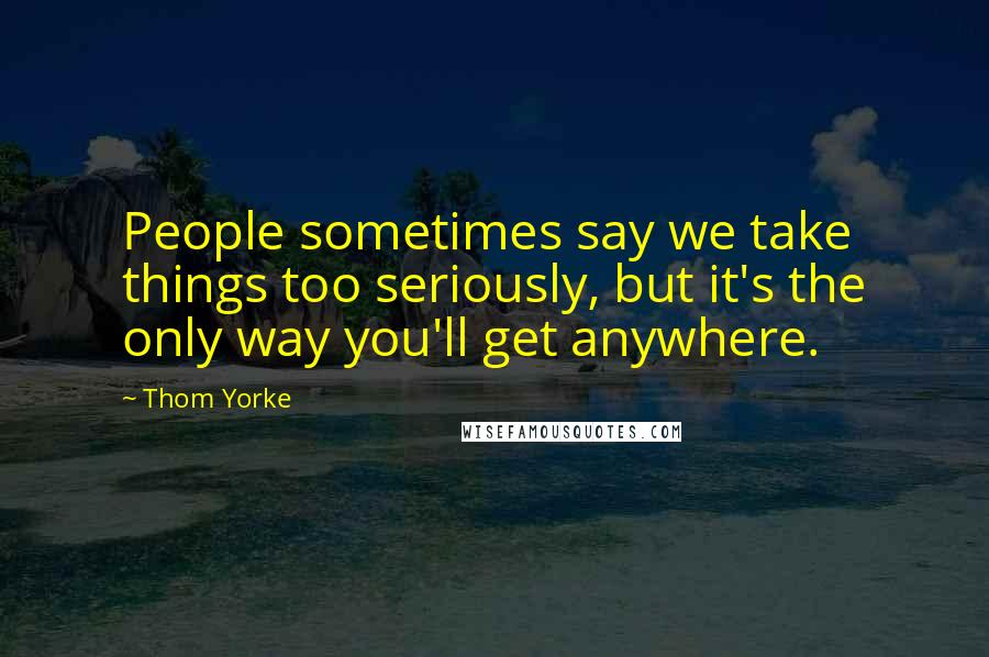 Thom Yorke Quotes: People sometimes say we take things too seriously, but it's the only way you'll get anywhere.