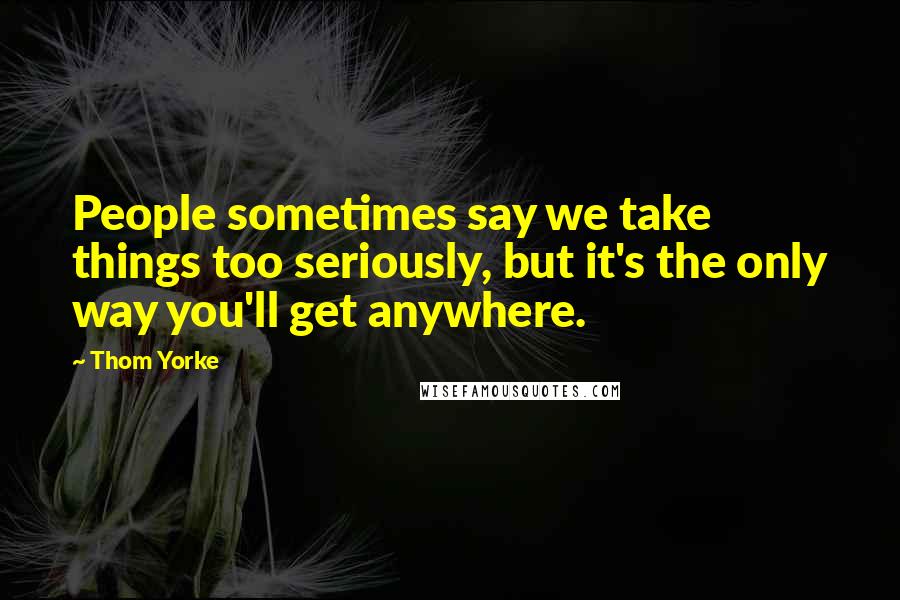 Thom Yorke Quotes: People sometimes say we take things too seriously, but it's the only way you'll get anywhere.