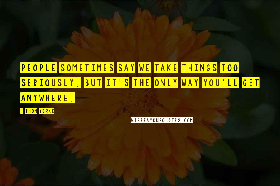 Thom Yorke Quotes: People sometimes say we take things too seriously, but it's the only way you'll get anywhere.