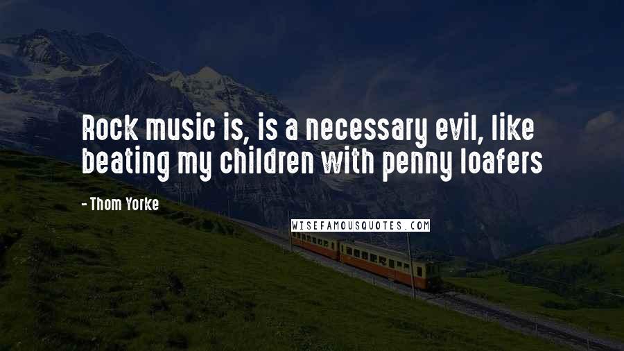 Thom Yorke Quotes: Rock music is, is a necessary evil, like beating my children with penny loafers