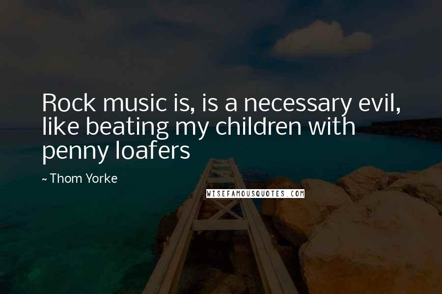 Thom Yorke Quotes: Rock music is, is a necessary evil, like beating my children with penny loafers