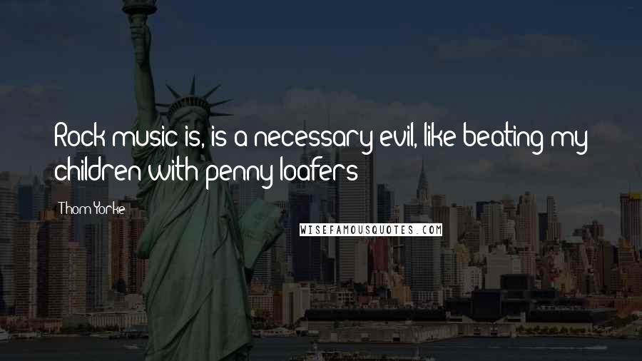 Thom Yorke Quotes: Rock music is, is a necessary evil, like beating my children with penny loafers