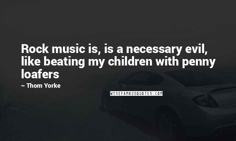 Thom Yorke Quotes: Rock music is, is a necessary evil, like beating my children with penny loafers