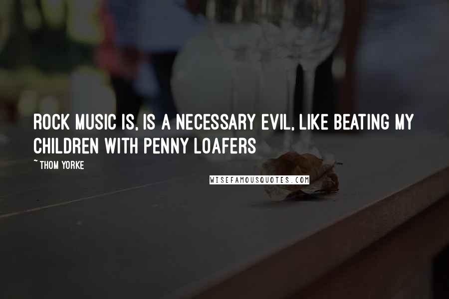 Thom Yorke Quotes: Rock music is, is a necessary evil, like beating my children with penny loafers