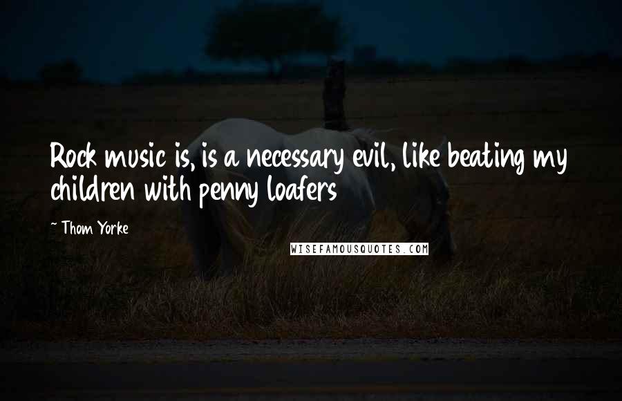 Thom Yorke Quotes: Rock music is, is a necessary evil, like beating my children with penny loafers