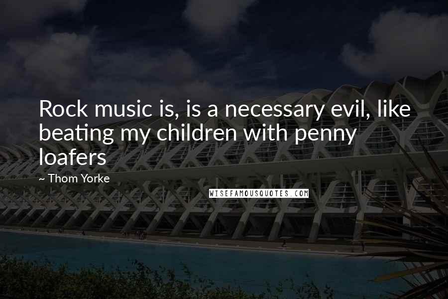 Thom Yorke Quotes: Rock music is, is a necessary evil, like beating my children with penny loafers