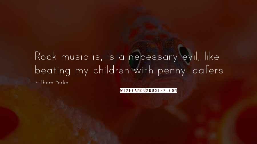 Thom Yorke Quotes: Rock music is, is a necessary evil, like beating my children with penny loafers