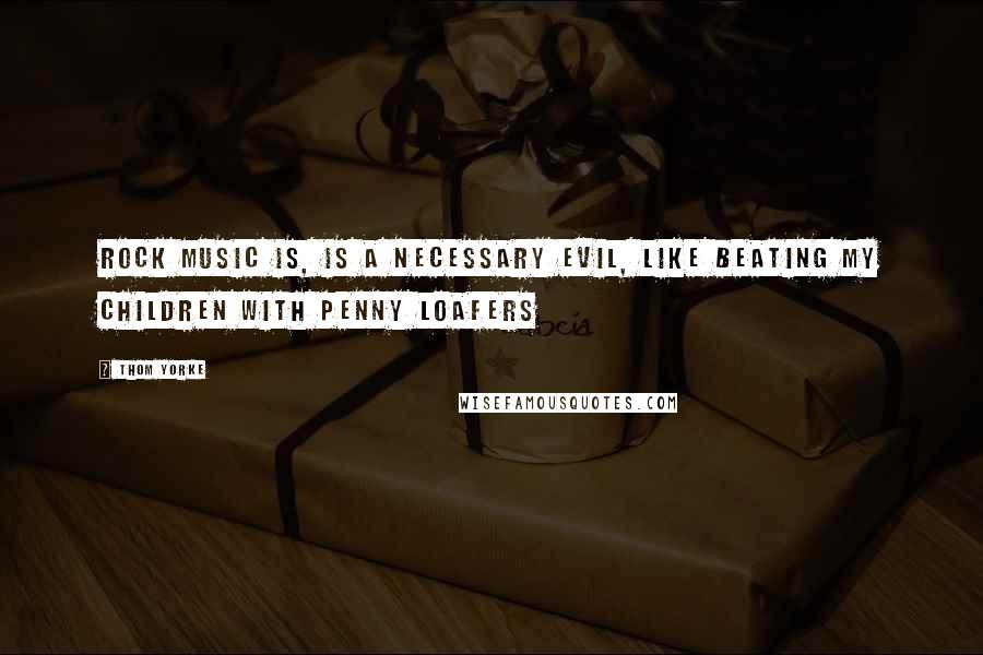 Thom Yorke Quotes: Rock music is, is a necessary evil, like beating my children with penny loafers