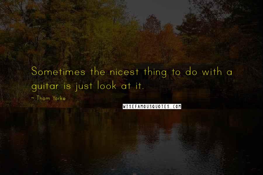 Thom Yorke Quotes: Sometimes the nicest thing to do with a guitar is just look at it.
