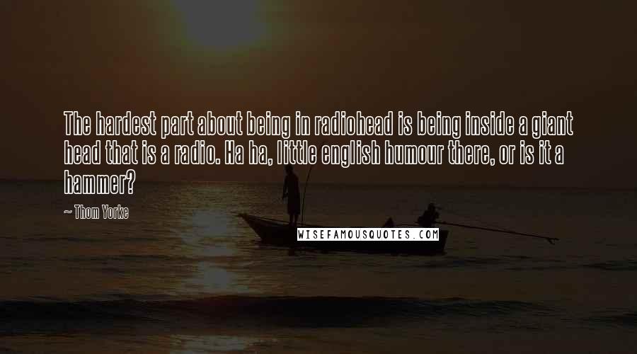 Thom Yorke Quotes: The hardest part about being in radiohead is being inside a giant head that is a radio. Ha ha, little english humour there, or is it a hammer?