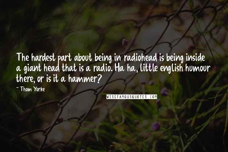Thom Yorke Quotes: The hardest part about being in radiohead is being inside a giant head that is a radio. Ha ha, little english humour there, or is it a hammer?