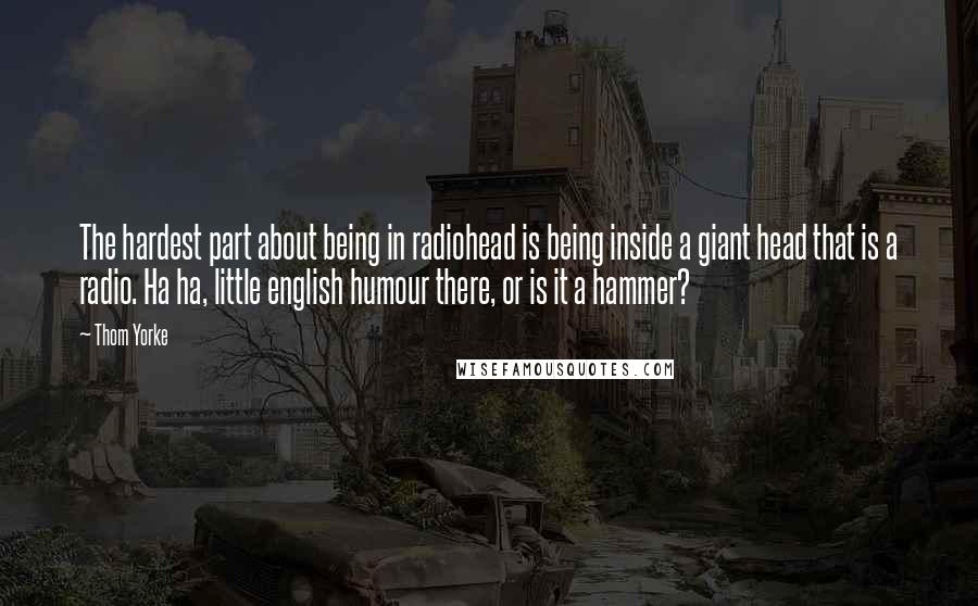 Thom Yorke Quotes: The hardest part about being in radiohead is being inside a giant head that is a radio. Ha ha, little english humour there, or is it a hammer?