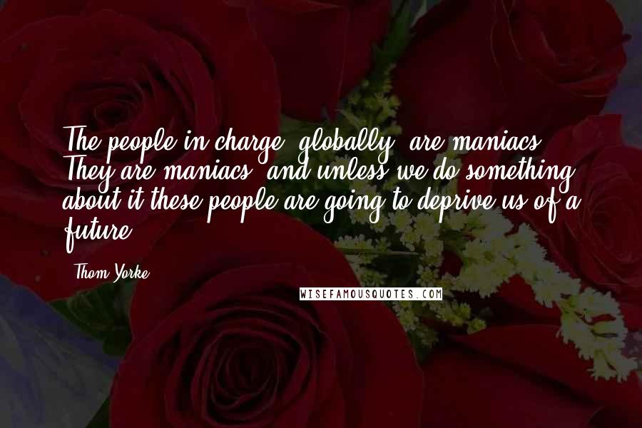 Thom Yorke Quotes: The people in charge, globally, are maniacs. They are maniacs, and unless we do something about it these people are going to deprive us of a future.