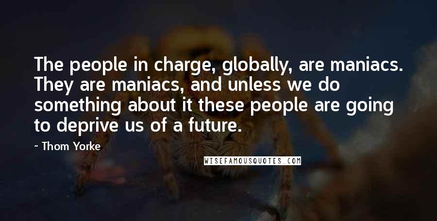 Thom Yorke Quotes: The people in charge, globally, are maniacs. They are maniacs, and unless we do something about it these people are going to deprive us of a future.