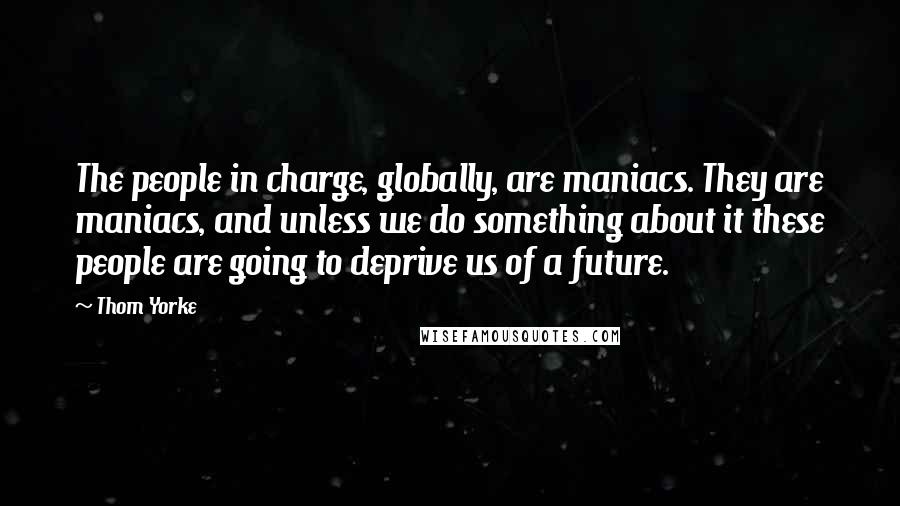 Thom Yorke Quotes: The people in charge, globally, are maniacs. They are maniacs, and unless we do something about it these people are going to deprive us of a future.