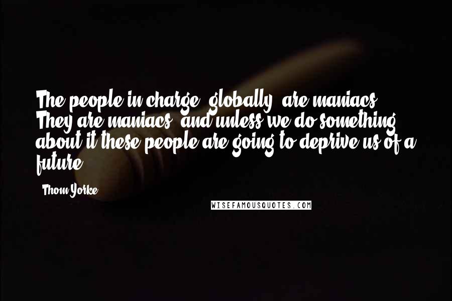 Thom Yorke Quotes: The people in charge, globally, are maniacs. They are maniacs, and unless we do something about it these people are going to deprive us of a future.