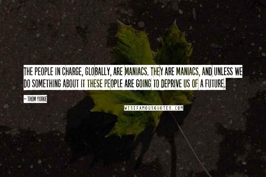 Thom Yorke Quotes: The people in charge, globally, are maniacs. They are maniacs, and unless we do something about it these people are going to deprive us of a future.