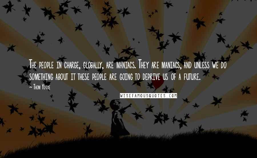 Thom Yorke Quotes: The people in charge, globally, are maniacs. They are maniacs, and unless we do something about it these people are going to deprive us of a future.