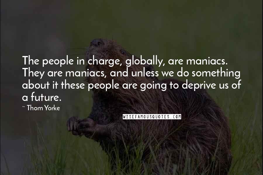 Thom Yorke Quotes: The people in charge, globally, are maniacs. They are maniacs, and unless we do something about it these people are going to deprive us of a future.