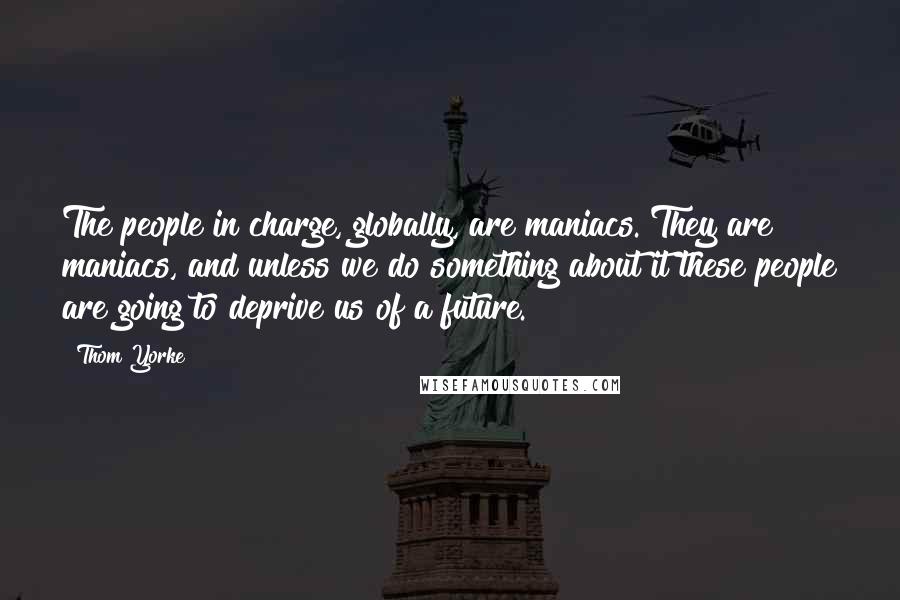 Thom Yorke Quotes: The people in charge, globally, are maniacs. They are maniacs, and unless we do something about it these people are going to deprive us of a future.