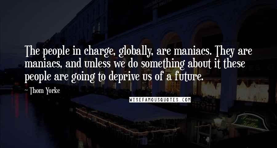 Thom Yorke Quotes: The people in charge, globally, are maniacs. They are maniacs, and unless we do something about it these people are going to deprive us of a future.