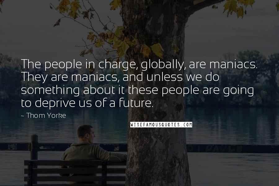 Thom Yorke Quotes: The people in charge, globally, are maniacs. They are maniacs, and unless we do something about it these people are going to deprive us of a future.