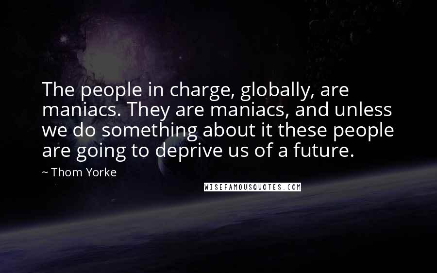 Thom Yorke Quotes: The people in charge, globally, are maniacs. They are maniacs, and unless we do something about it these people are going to deprive us of a future.