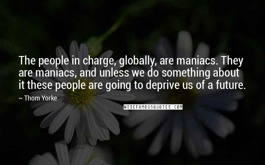 Thom Yorke Quotes: The people in charge, globally, are maniacs. They are maniacs, and unless we do something about it these people are going to deprive us of a future.