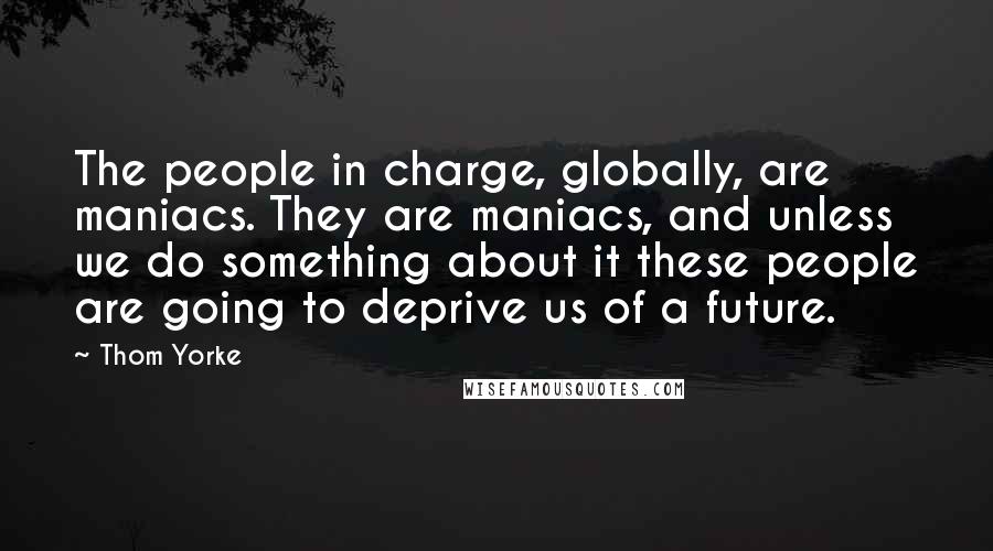 Thom Yorke Quotes: The people in charge, globally, are maniacs. They are maniacs, and unless we do something about it these people are going to deprive us of a future.