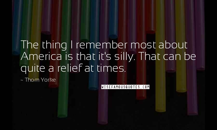 Thom Yorke Quotes: The thing I remember most about America is that it's silly. That can be quite a relief at times.