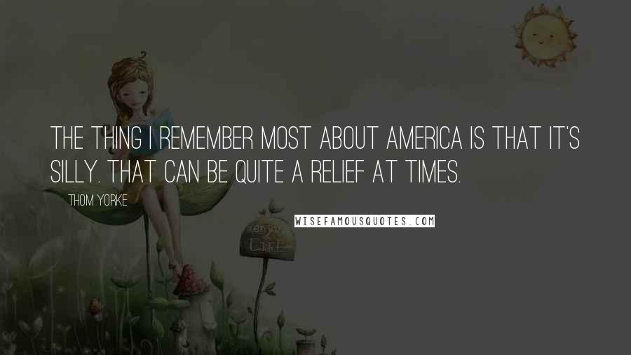 Thom Yorke Quotes: The thing I remember most about America is that it's silly. That can be quite a relief at times.