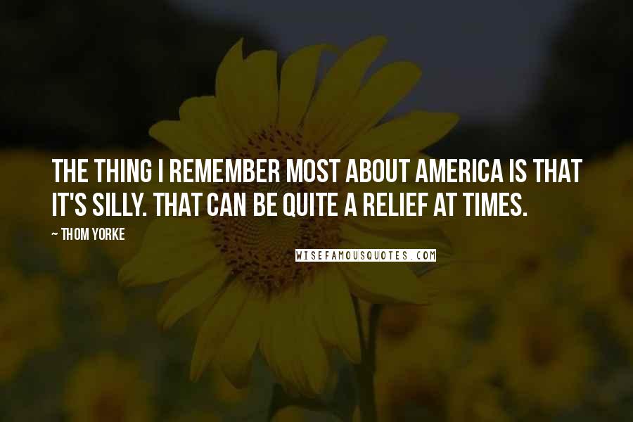 Thom Yorke Quotes: The thing I remember most about America is that it's silly. That can be quite a relief at times.