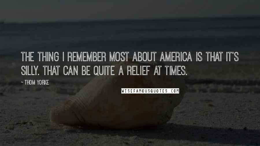 Thom Yorke Quotes: The thing I remember most about America is that it's silly. That can be quite a relief at times.