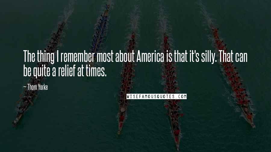 Thom Yorke Quotes: The thing I remember most about America is that it's silly. That can be quite a relief at times.