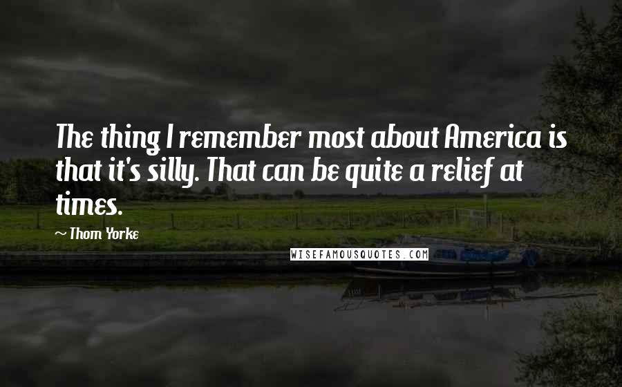 Thom Yorke Quotes: The thing I remember most about America is that it's silly. That can be quite a relief at times.