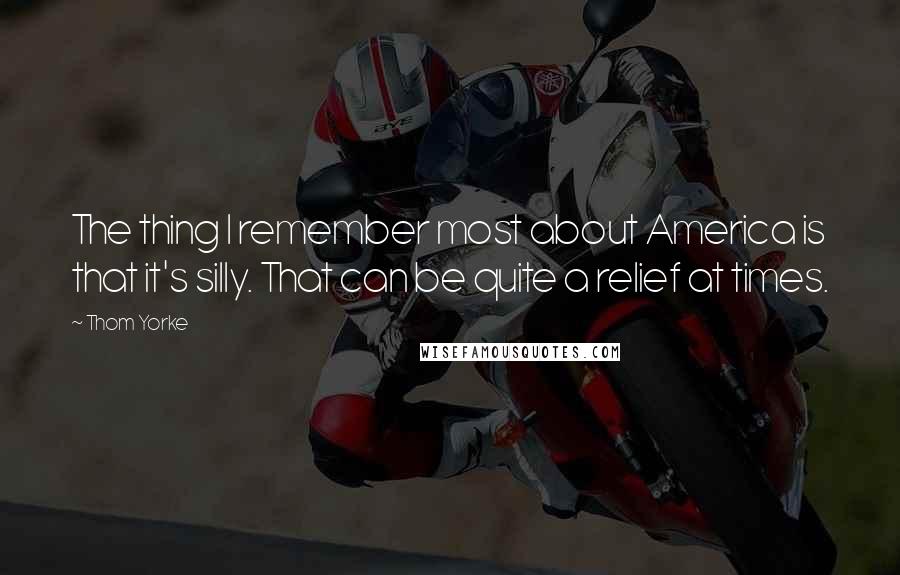 Thom Yorke Quotes: The thing I remember most about America is that it's silly. That can be quite a relief at times.