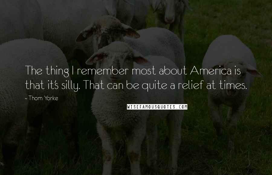 Thom Yorke Quotes: The thing I remember most about America is that it's silly. That can be quite a relief at times.