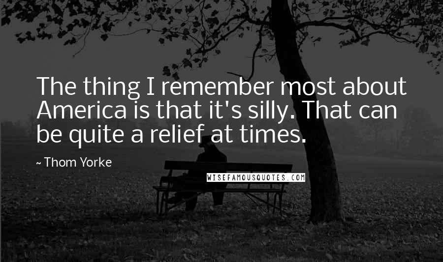 Thom Yorke Quotes: The thing I remember most about America is that it's silly. That can be quite a relief at times.