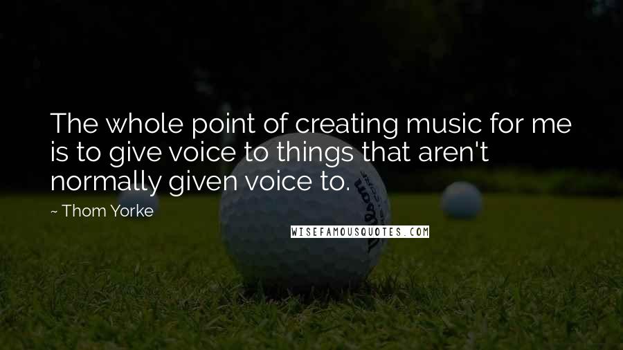 Thom Yorke Quotes: The whole point of creating music for me is to give voice to things that aren't normally given voice to.