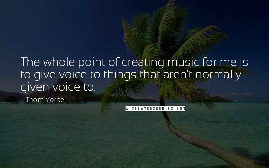 Thom Yorke Quotes: The whole point of creating music for me is to give voice to things that aren't normally given voice to.