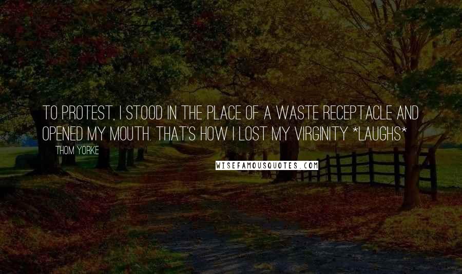 Thom Yorke Quotes: To protest, I stood in the place of a waste receptacle and opened my mouth. That's how I lost my virginity *laughs*