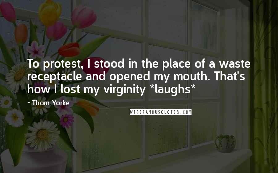 Thom Yorke Quotes: To protest, I stood in the place of a waste receptacle and opened my mouth. That's how I lost my virginity *laughs*