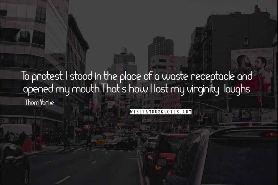 Thom Yorke Quotes: To protest, I stood in the place of a waste receptacle and opened my mouth. That's how I lost my virginity *laughs*