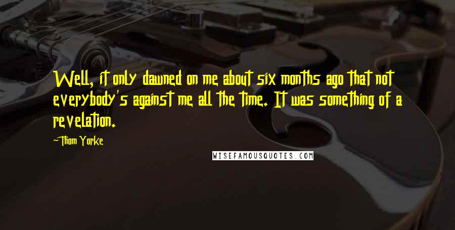 Thom Yorke Quotes: Well, it only dawned on me about six months ago that not everybody's against me all the time. It was something of a revelation.