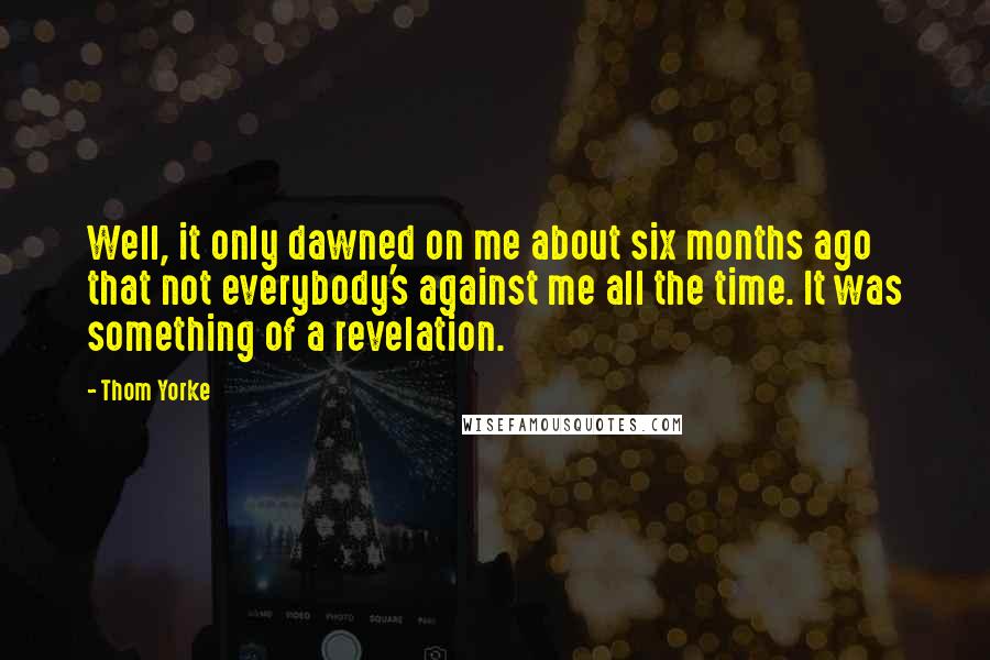 Thom Yorke Quotes: Well, it only dawned on me about six months ago that not everybody's against me all the time. It was something of a revelation.